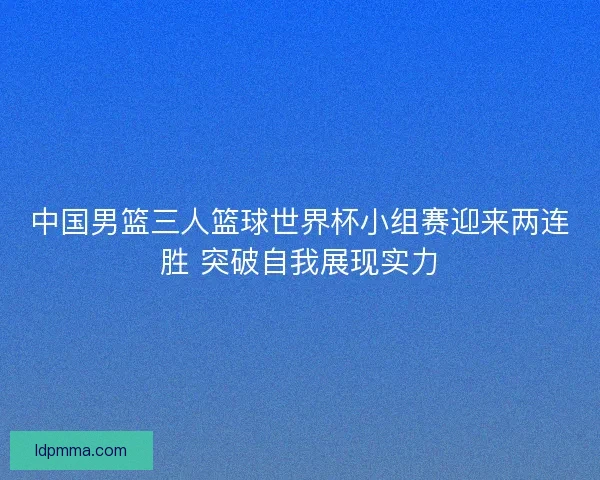 中国男篮三人篮球世界杯小组赛迎来两连胜 突破自我展现实力