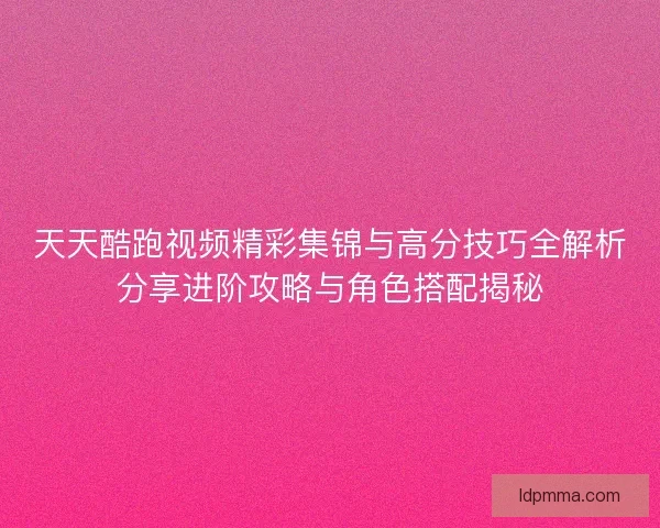 天天酷跑视频精彩集锦与高分技巧全解析分享进阶攻略与角色搭配揭秘