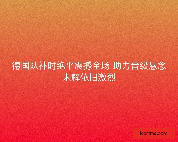 德国队补时绝平震撼全场 助力晋级悬念未解依旧激烈