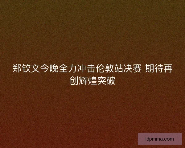 郑钦文今晚全力冲击伦敦站决赛 期待再创辉煌突破