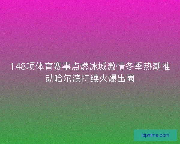 148项体育赛事点燃冰城激情冬季热潮推动哈尔滨持续火爆出圈