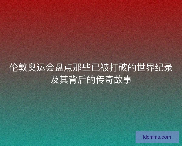 伦敦奥运会盘点那些已被打破的世界纪录及其背后的传奇故事