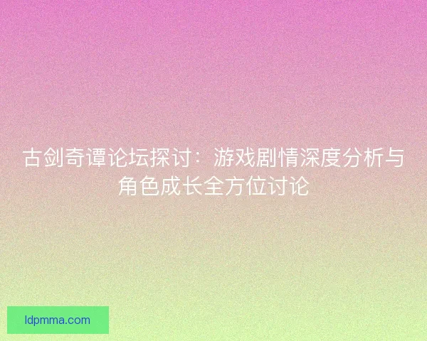 古剑奇谭论坛探讨：游戏剧情深度分析与角色成长全方位讨论