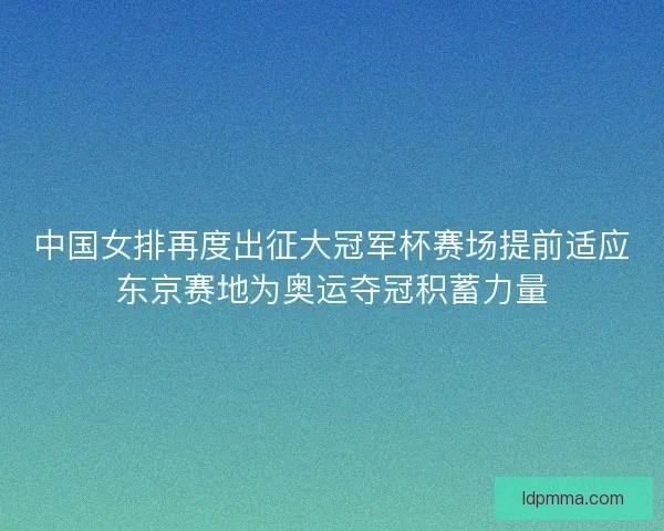 中国女排再度出征大冠军杯赛场提前适应东京赛地为奥运夺冠积蓄力量