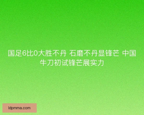 国足6比0大胜不丹 石磨不丹显锋芒 中国牛刀初试锋芒展实力 国足6比0大胜不丹 石磨不丹显锋芒 中国牛刀初试锋芒展实力