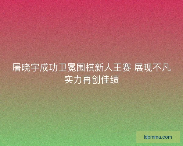 屠晓宇成功卫冕围棋新人王赛 展现不凡实力再创佳绩