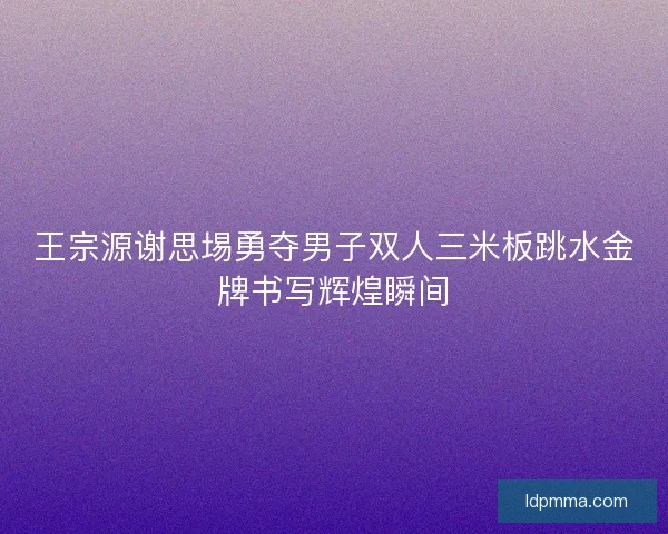 王宗源谢思埸勇夺男子双人三米板跳水金牌书写辉煌瞬间