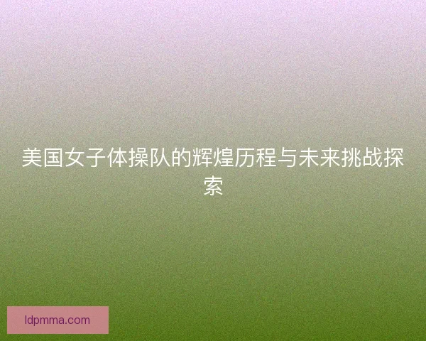 美国女子体操队的辉煌历程与未来挑战探索 美国女子体操队的辉煌历程与未来挑战探索