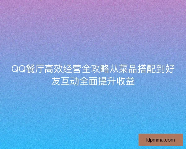 QQ餐厅高效经营全攻略从菜品搭配到好友互动全面提升收益 QQ餐厅高效经营全攻略从菜品搭配到好友互动全面提升收益