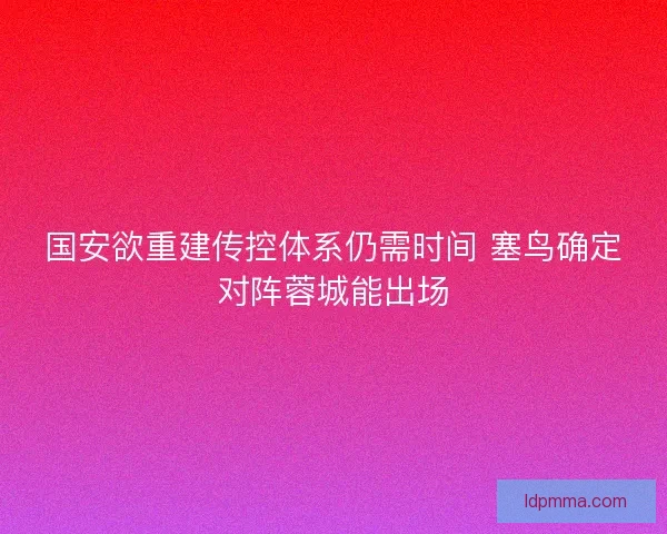 国安欲重建传控体系仍需时间 塞鸟确定对阵蓉城能出场