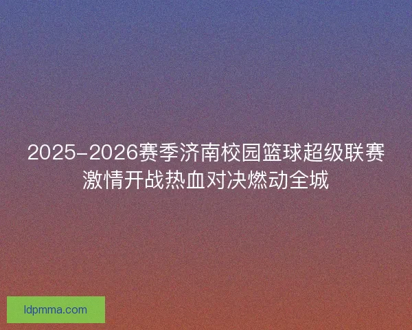 2025-2026赛季济南校园篮球超级联赛激情开战热血对决燃动全城 2025-2026赛季济南校园篮球超级联赛激情开战热血对决燃动全城