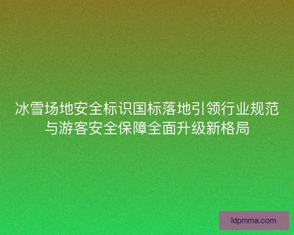 冰雪场地安全标识国标落地引领行业规范与游客安全保障全面升级新格局 冰雪场地安全标识国标落地引领行业规范与游客安全保障全面升级新格局