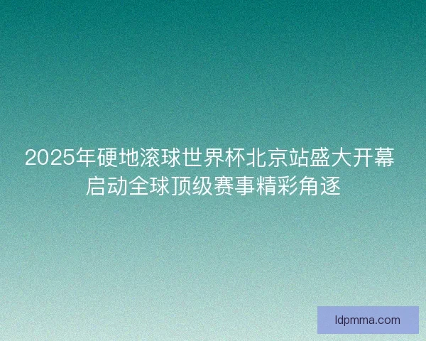 2025年硬地滚球世界杯北京站盛大开幕 启动全球顶级赛事精彩角逐