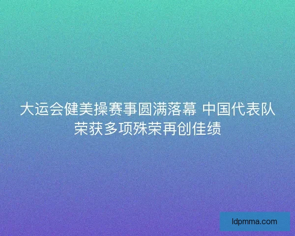大运会健美操赛事圆满落幕 中国代表队荣获多项殊荣再创佳绩