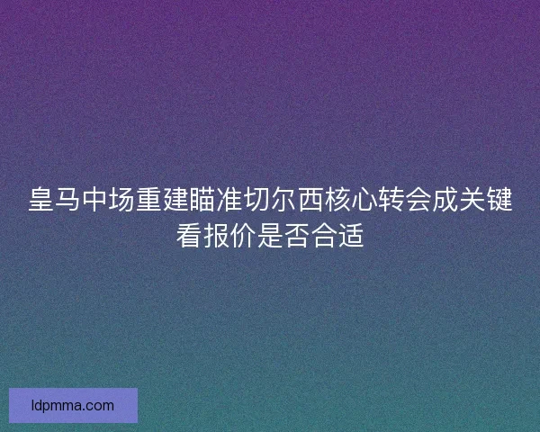 皇马中场重建瞄准切尔西核心转会成关键看报价是否合适 皇马中场重建瞄准切尔西核心转会成关键看报价是否合适