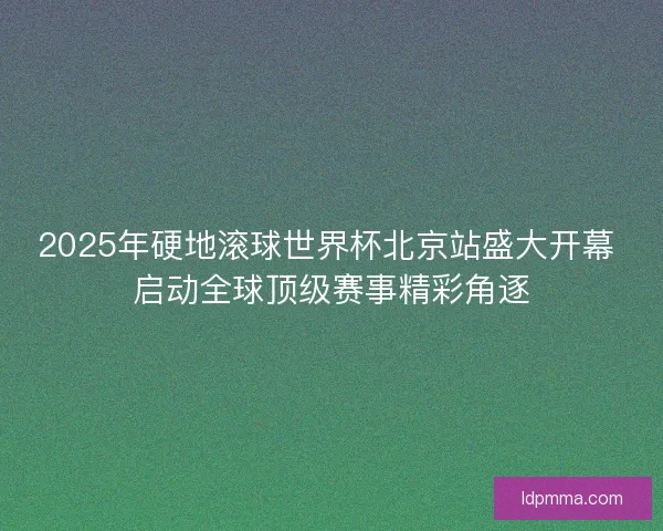 2025年硬地滚球世界杯北京站盛大开幕 启动全球顶级赛事精彩角逐