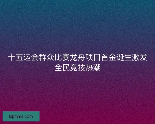 十五运会群众比赛龙舟项目首金诞生激发全民竞技热潮