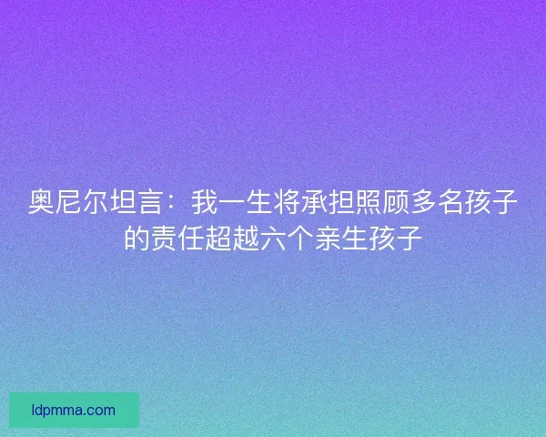 奥尼尔坦言:我一生将承担照顾多名孩子的责任超越六个亲生孩子 奥尼尔坦言:我一生将承担照顾多名孩子的责任超越六个亲生孩子