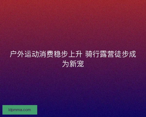 户外运动消费稳步上升 骑行露营徒步成为新宠 户外运动消费稳步上升 骑行露营徒步成为新宠
