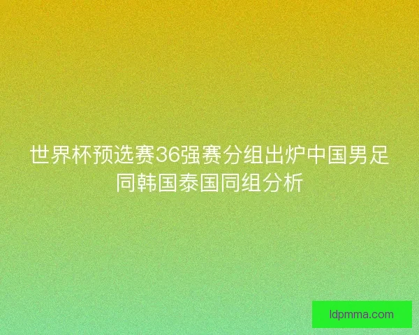 世界杯预选赛36强赛分组出炉中国男足同韩国泰国同组分析 世界杯预选赛36强赛分组出炉中国男足同韩国泰国同组分析
