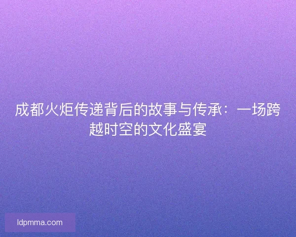 成都火炬传递背后的故事与传承：一场跨越时空的文化盛宴