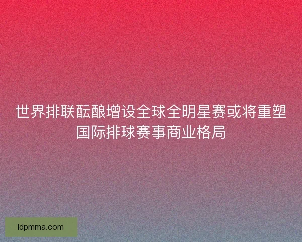 世界排联酝酿增设全球全明星赛或将重塑国际排球赛事商业格局 世界排联酝酿增设全球全明星赛或将重塑国际排球赛事商业格局